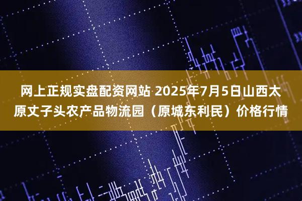 网上正规实盘配资网站 2025年7月5日山西太原丈子头农产品物流园（原城东利民）价格行情