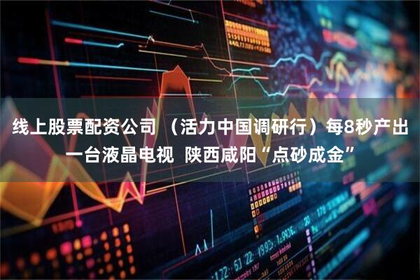 线上股票配资公司 （活力中国调研行）每8秒产出一台液晶电视  陕西咸阳“点砂成金”
