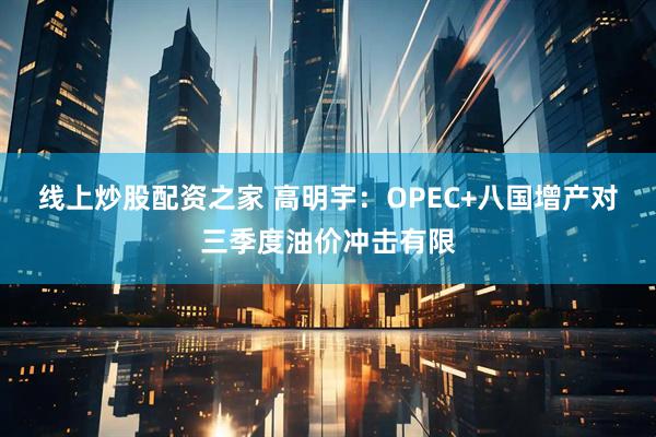 线上炒股配资之家 高明宇：OPEC+八国增产对三季度油价冲击有限