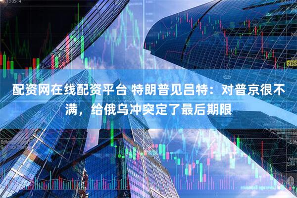 配资网在线配资平台 特朗普见吕特：对普京很不满，给俄乌冲突定了最后期限