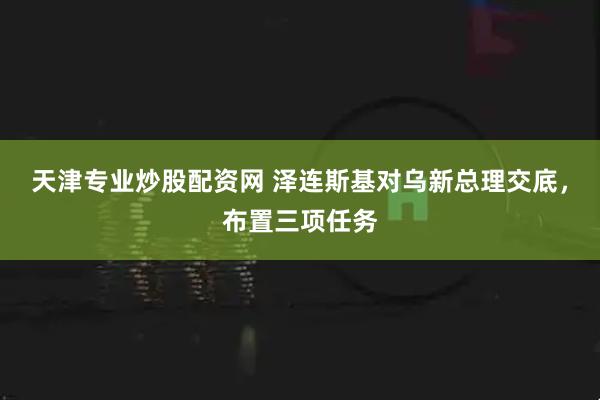 天津专业炒股配资网 泽连斯基对乌新总理交底，布置三项任务
