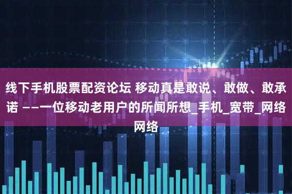 线下手机股票配资论坛 移动真是敢说、敢做、敢承诺 ——一位移动老用户的所闻所想_手机_宽带_网络