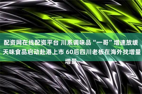 配资网在线配资平台 川系调味品“一哥”增速放缓 天味食品启动赴港上市 60后四川老板在海外找增量