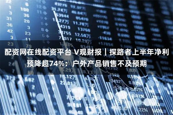 配资网在线配资平台 V观财报｜探路者上半年净利预降超74%：户外产品销售不及预期