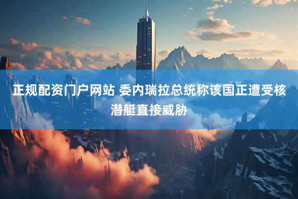 正规配资门户网站 委内瑞拉总统称该国正遭受核潜艇直接威胁