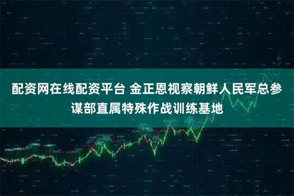 配资网在线配资平台 金正恩视察朝鲜人民军总参谋部直属特殊作战训练基地