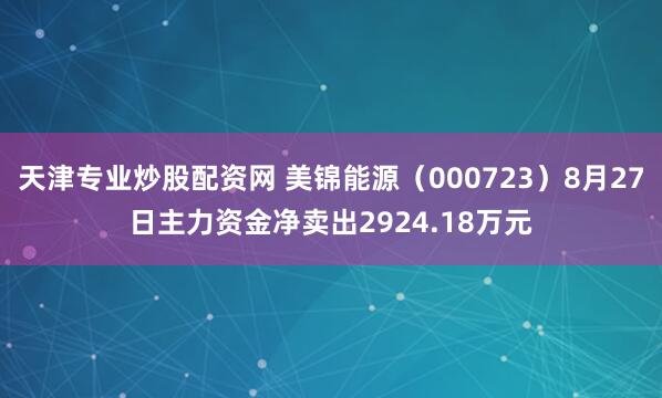 天津专业炒股配资网 美锦能源（000723）8月27日主力资金净卖出2924.18万元