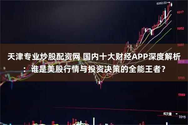 天津专业炒股配资网 国内十大财经APP深度解析：谁是美股行情与投资决策的全能王者？
