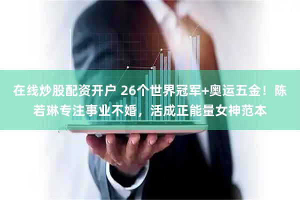在线炒股配资开户 26个世界冠军+奥运五金！陈若琳专注事业不婚，活成正能量女神范本