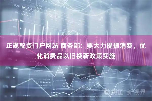 正规配资门户网站 商务部：要大力提振消费，优化消费品以旧换新政策实施