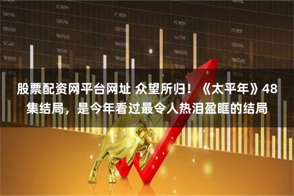 股票配资网平台网址 众望所归！《太平年》48集结局，是今年看过最令人热泪盈眶的结局