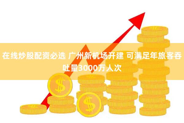 在线炒股配资必选 广州新机场开建 可满足年旅客吞吐量3000万人次