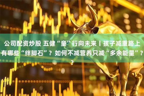 公司配资炒股 五健“童”行向未来丨孩子减重路上有哪些“绊脚石”？如何不减营养只减“多余能量”？