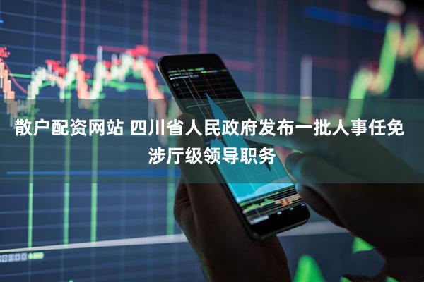 散户配资网站 四川省人民政府发布一批人事任免 涉厅级领导职务