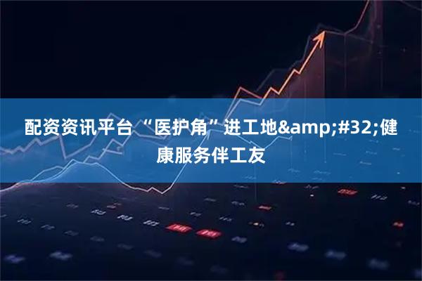 配资资讯平台 “医护角”进工地 健康服务伴工友